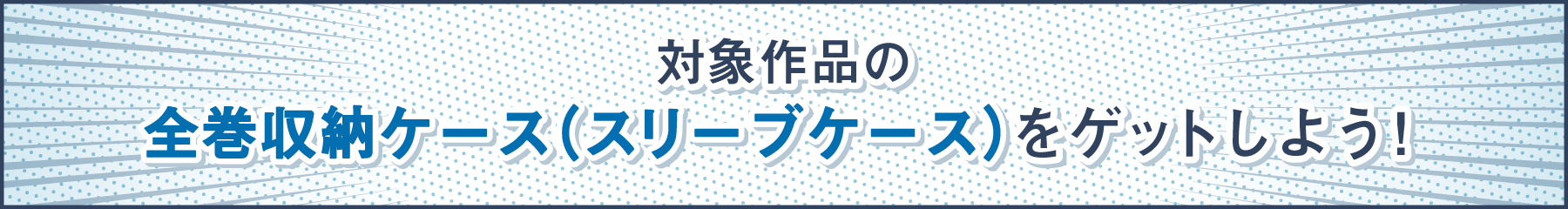 対象作品の全巻収納ケース（スリーブケース）をゲットしよう！