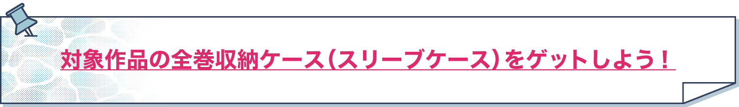 対象作品の全巻収納ケース（スリーブケース）をゲットしよう！