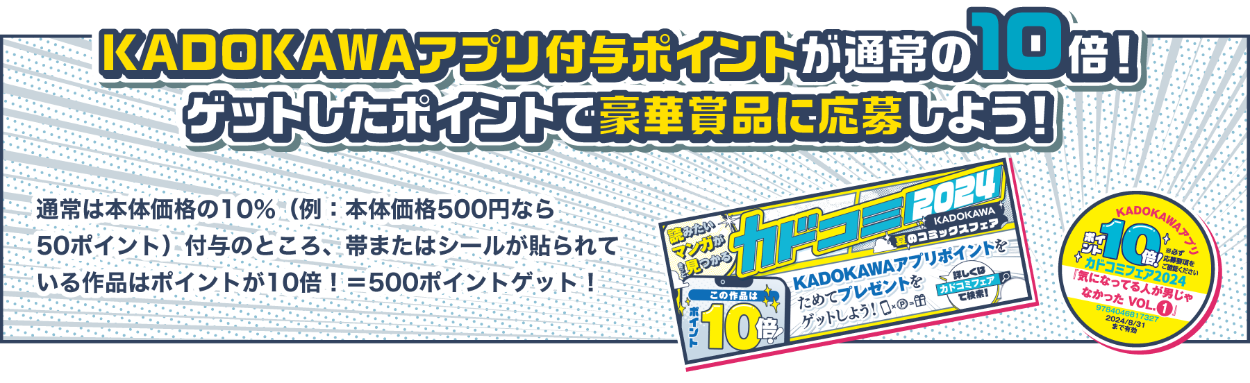 KADOKAWAアプリ付与ポイントが通常の10倍！ ゲットしたポイントで豪華賞品に応募しよう！ 通常は本体価格の10％（例：本体価格500円なら50ポイント）付与のところ、帯またはシールが貼られている作品はポイントが10倍！＝500ポイントゲット！